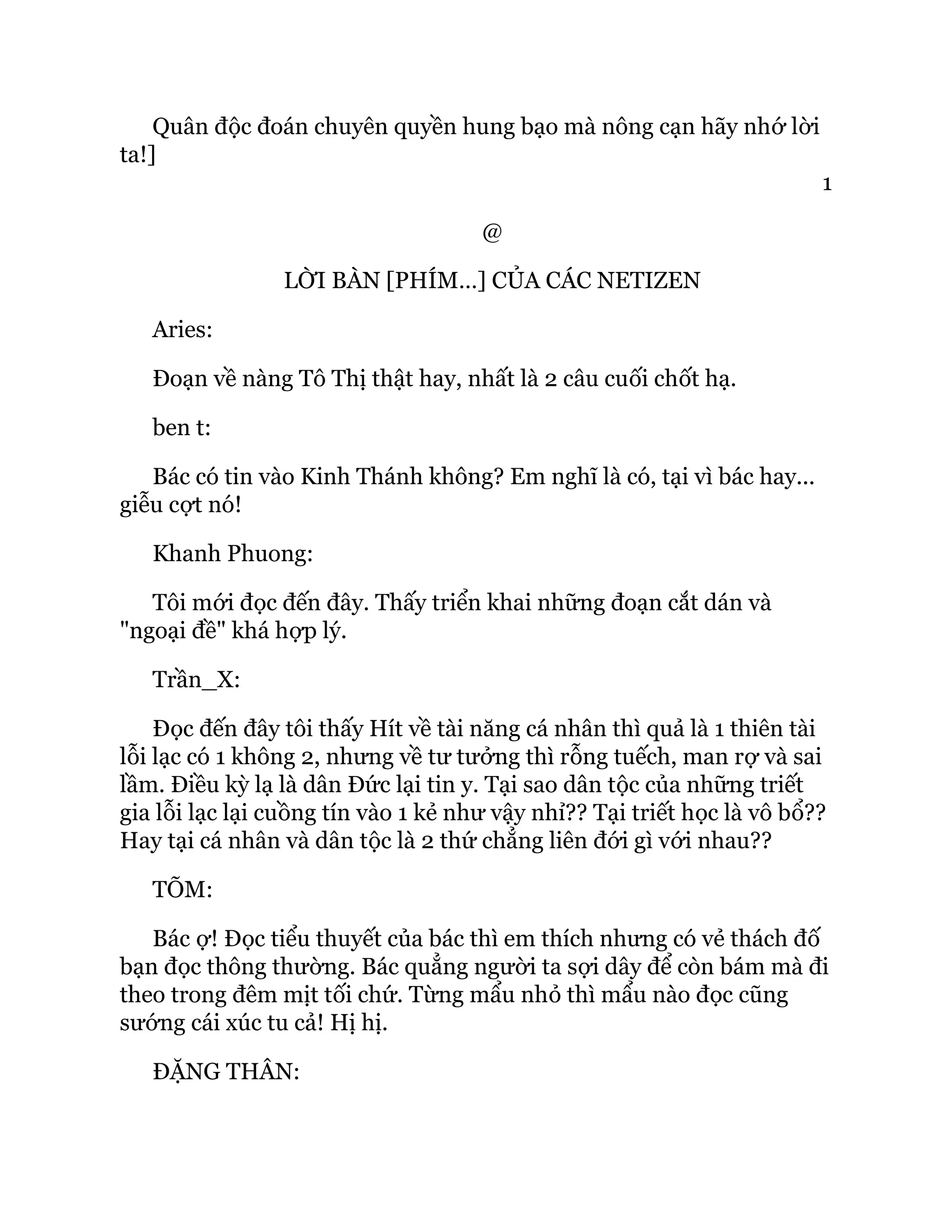 Quân độc đoán chuyên quyền hung bạo mà nông cạn hãy nhớ lời
ta!]
1
@
LỜI BÀN [PHÍM…] CỦA CÁC NETIZEN
Aries:
Đoạn về nàng Tô Thị thật hay, nhất là 2 câu cuối chốt hạ.
ben t:
Bác có tin vào Kinh Thánh không? Em nghĩ là có, tại vì bác hay...
giễu cợt nó!
Khanh Phuong:
Tôi mới đọc đến đây. Thấy triển khai những đoạn cắt dán và
"ngoại đề" khá hợp lý.
Trần_X:
Đọc đến đây tôi thấy Hít về tài năng cá nhân thì quả là 1 thiên tài
lỗi lạc có 1 không 2, nhưng về tư tưởng thì rỗng tuếch, man rợ và sai
lầm. Điều kỳ lạ là dân Đức lại tin y. Tại sao dân tộc của những triết
gia lỗi lạc lại cuồng tín vào 1 kẻ như vậy nhỉ?? Tại triết học là vô bổ??
Hay tại cá nhân và dân tộc là 2 thứ chẳng liên đới gì với nhau??
TÕM:
Bác ợ! Đọc tiểu thuyết của bác thì em thích nhưng có vẻ thách đố
bạn đọc thông thường. Bác quẳng người ta sợi dây để còn bám mà đi
theo trong đêm mịt tối chứ. Từng mẩu nhỏ thì mẩu nào đọc cũng
sướng cái xúc tu cả! Hị hị.
ĐẶNG THÂN:
 