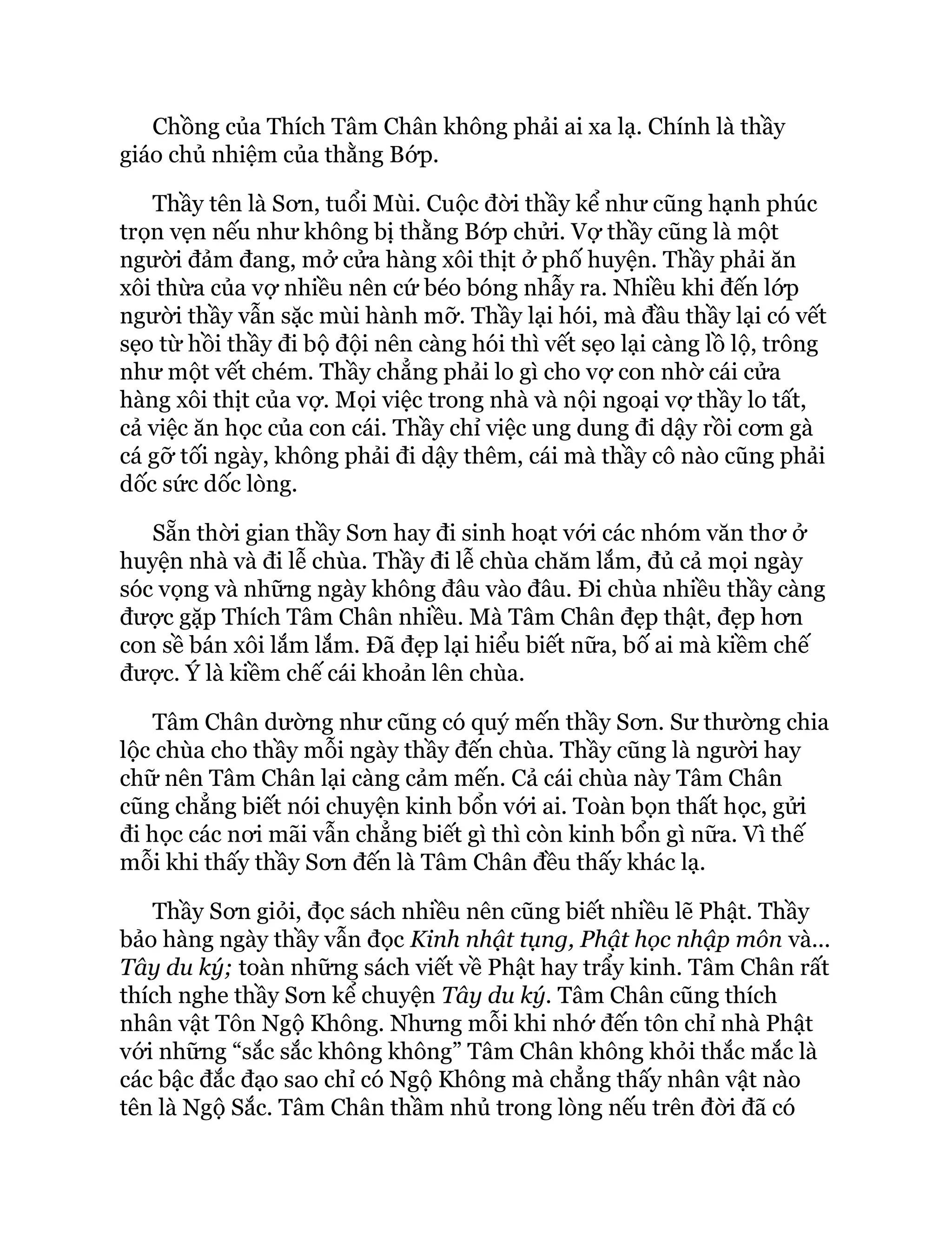 Chồng của Thích Tâm Chân không phải ai xa lạ. Chính là thầy
giáo chủ nhiệm của thằng Bớp.
Thầy tên là Sơn, tuổi Mùi. Cuộc đời thầy kể như cũng hạnh phúc
trọn vẹn nếu như không bị thằng Bớp chửi. Vợ thầy cũng là một
người đảm đang, mở cửa hàng xôi thịt ở phố huyện. Thầy phải ăn
xôi thừa của vợ nhiều nên cứ béo bóng nhẫy ra. Nhiều khi đến lớp
người thầy vẫn sặc mùi hành mỡ. Thầy lại hói, mà đầu thầy lại có vết
sẹo từ hồi thầy đi bộ đội nên càng hói thì vết sẹo lại càng lồ lộ, trông
như một vết chém. Thầy chẳng phải lo gì cho vợ con nhờ cái cửa
hàng xôi thịt của vợ. Mọi việc trong nhà và nội ngoại vợ thầy lo tất,
cả việc ăn học của con cái. Thầy chỉ việc ung dung đi dậy rồi cơm gà
cá gỡ tối ngày, không phải đi dậy thêm, cái mà thầy cô nào cũng phải
dốc sức dốc lòng.
Sẵn thời gian thầy Sơn hay đi sinh hoạt với các nhóm văn thơ ở
huyện nhà và đi lễ chùa. Thầy đi lễ chùa chăm lắm, đủ cả mọi ngày
sóc vọng và những ngày không đâu vào đâu. Đi chùa nhiều thầy càng
được gặp Thích Tâm Chân nhiều. Mà Tâm Chân đẹp thật, đẹp hơn
con sề bán xôi lắm lắm. Đã đẹp lại hiểu biết nữa, bố ai mà kiềm chế
được. Ý là kiềm chế cái khoản lên chùa.
Tâm Chân dường như cũng có quý mến thầy Sơn. Sư thường chia
lộc chùa cho thầy mỗi ngày thầy đến chùa. Thầy cũng là người hay
chữ nên Tâm Chân lại càng cảm mến. Cả cái chùa này Tâm Chân
cũng chẳng biết nói chuyện kinh bổn với ai. Toàn bọn thất học, gửi
đi học các nơi mãi vẫn chẳng biết gì thì còn kinh bổn gì nữa. Vì thế
mỗi khi thấy thầy Sơn đến là Tâm Chân đều thấy khác lạ.
Thầy Sơn giỏi, đọc sách nhiều nên cũng biết nhiều lẽ Phật. Thầy
bảo hàng ngày thầy vẫn đọc Kinh nhật tụng, Phật học nhập môn và...
Tây du ký; toàn những sách viết về Phật hay trẩy kinh. Tâm Chân rất
thích nghe thầy Sơn kể chuyện Tây du ký. Tâm Chân cũng thích
nhân vật Tôn Ngộ Không. Nhưng mỗi khi nhớ đến tôn chỉ nhà Phật
với những “sắc sắc không không” Tâm Chân không khỏi thắc mắc là
các bậc đắc đạo sao chỉ có Ngộ Không mà chẳng thấy nhân vật nào
tên là Ngộ Sắc. Tâm Chân thầm nhủ trong lòng nếu trên đời đã có
 