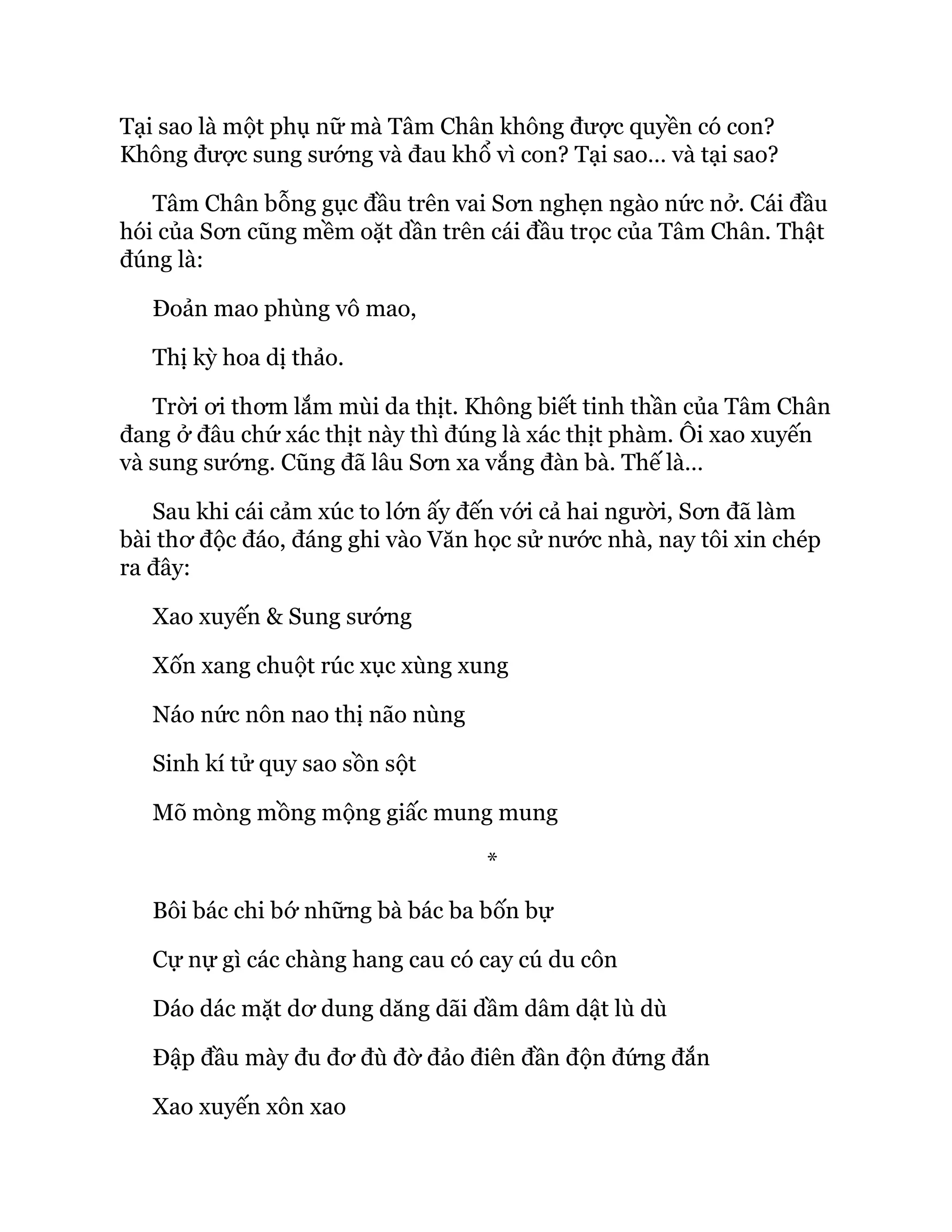 Tại sao là một phụ nữ mà Tâm Chân không được quyền có con?
Không được sung sướng và đau khổ vì con? Tại sao… và tại sao?
Tâm Chân bỗng gục đầu trên vai Sơn nghẹn ngào nức nở. Cái đầu
hói của Sơn cũng mềm oặt dần trên cái đầu trọc của Tâm Chân. Thật
đúng là:
Đoản mao phùng vô mao,
Thị kỳ hoa dị thảo.
Trời ơi thơm lắm mùi da thịt. Không biết tinh thần của Tâm Chân
đang ở đâu chứ xác thịt này thì đúng là xác thịt phàm. Ôi xao xuyến
và sung sướng. Cũng đã lâu Sơn xa vắng đàn bà. Thế là…
Sau khi cái cảm xúc to lớn ấy đến với cả hai người, Sơn đã làm
bài thơ độc đáo, đáng ghi vào Văn học sử nước nhà, nay tôi xin chép
ra đây:
Xao xuyến & Sung sướng
Xốn xang chuột rúc xục xùng xung
Náo nức nôn nao thị não nùng
Sinh kí tử quy sao sồn sột
Mõ mòng mồng mộng giấc mung mung
*
Bôi bác chi bớ những bà bác ba bốn bự
Cự nự gì các chàng hang cau có cay cú du côn
Dáo dác mặt dơ dung dăng dãi dầm dâm dật lù dù
Đập đầu mày đu đơ đù đờ đảo điên đần độn đứng đắn
Xao xuyến xôn xao
 