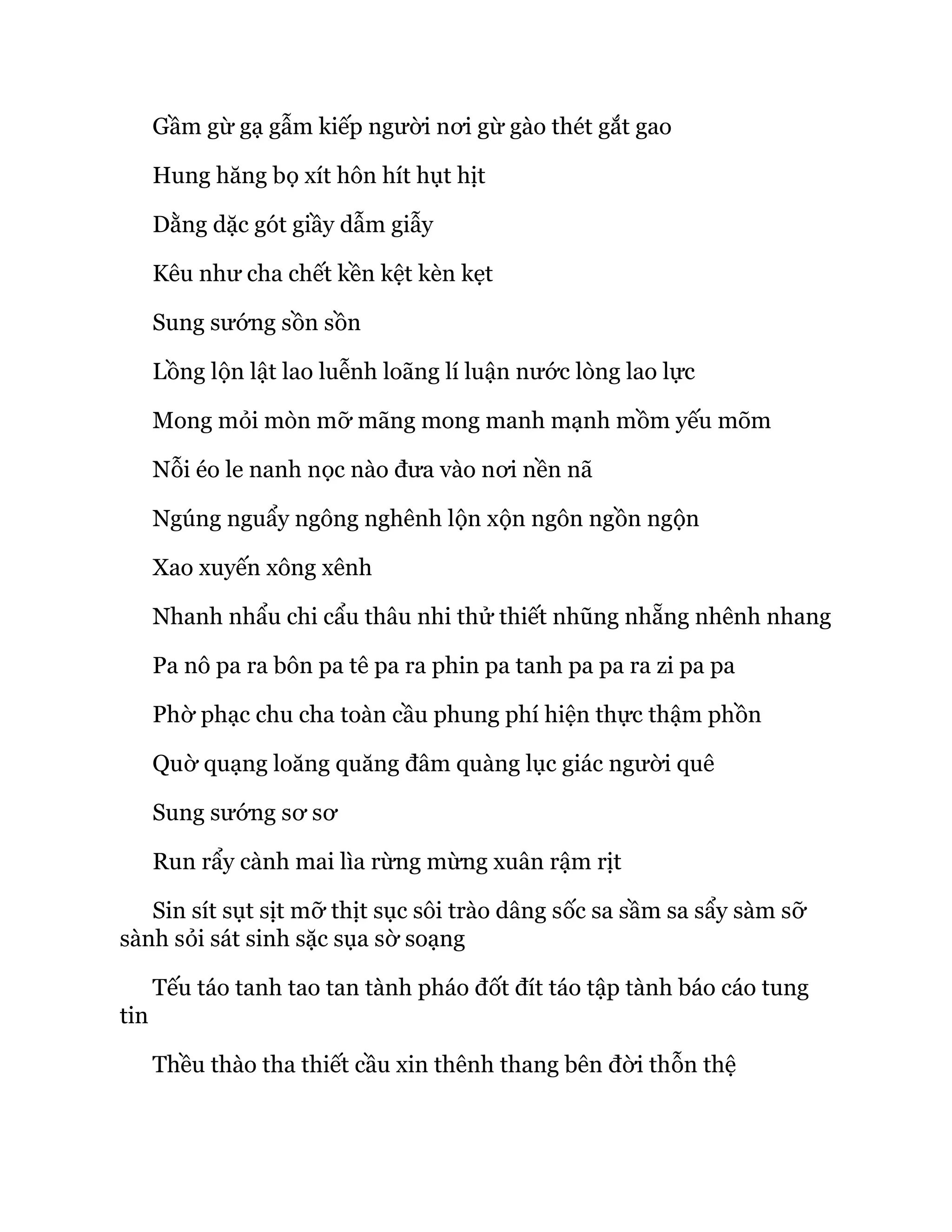 Gầm gừ gạ gẫm kiếp người nơi gừ gào thét gắt gao
Hung hăng bọ xít hôn hít hụt hịt
Dằng dặc gót giầy dẫm giẫy
Kêu như cha chết kền kệt kèn kẹt
Sung sướng sồn sồn
Lồng lộn lật lao luễnh loãng lí luận nước lòng lao lực
Mong mỏi mòn mỡ mãng mong manh mạnh mồm yếu mõm
Nỗi éo le nanh nọc nào đưa vào nơi nền nã
Ngúng nguẩy ngông nghênh lộn xộn ngôn ngồn ngộn
Xao xuyến xông xênh
Nhanh nhẩu chi cẩu thâu nhi thử thiết nhũng nhẵng nhênh nhang
Pa nô pa ra bôn pa tê pa ra phin pa tanh pa pa ra zi pa pa
Phờ phạc chu cha toàn cầu phung phí hiện thực thậm phồn
Quờ quạng loăng quăng đâm quàng lục giác người quê
Sung sướng sơ sơ
Run rẩy cành mai lìa rừng mừng xuân rậm rịt
Sin sít sụt sịt mỡ thịt sục sôi trào dâng sốc sa sầm sa sẩy sàm sỡ
sành sỏi sát sinh sặc sụa sờ soạng
Tếu táo tanh tao tan tành pháo đốt đít táo tập tành báo cáo tung
tin
Thều thào tha thiết cầu xin thênh thang bên đời thỗn thệ
 