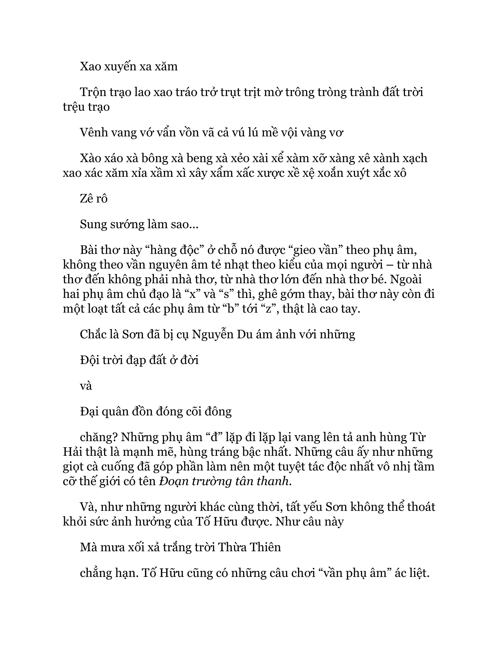Xao xuyến xa xăm
Trộn trạo lao xao tráo trở trụt trịt mờ trông tròng trành đất trời
trệu trạo
Vênh vang vớ vẩn vồn vã cả vú lú mề vội vàng vơ
Xào xáo xà bông xà beng xà xẻo xài xể xàm xỡ xàng xê xành xạch
xao xác xăm xỉa xầm xì xây xẩm xấc xược xề xệ xoắn xuýt xắc xô
Zê rô
Sung sướng làm sao...
Bài thơ này “hàng độc” ở chỗ nó được “gieo vần” theo phụ âm,
không theo vần nguyên âm tẻ nhạt theo kiểu của mọi người – từ nhà
thơ đến không phải nhà thơ, từ nhà thơ lớn đến nhà thơ bé. Ngoài
hai phụ âm chủ đạo là “x” và “s” thì, ghê gớm thay, bài thơ này còn đi
một loạt tất cả các phụ âm từ “b” tới “z”, thật là cao tay.
Chắc là Sơn đã bị cụ Nguyễn Du ám ảnh với những
Đội trời đạp đất ở đời
và
Đại quân đồn đóng cõi đông
chăng? Những phụ âm “đ” lặp đi lặp lại vang lên tả anh hùng Từ
Hải thật là mạnh mẽ, hùng tráng bậc nhất. Những câu ấy như những
giọt cà cuống đã góp phần làm nên một tuyệt tác độc nhất vô nhị tầm
cỡ thế giới có tên Đoạn trường tân thanh.
Và, như những người khác cùng thời, tất yếu Sơn không thể thoát
khỏi sức ảnh hưởng của Tố Hữu được. Như câu này
Mà mưa xối xả trắng trời Thừa Thiên
chẳng hạn. Tố Hữu cũng có những câu chơi “vần phụ âm” ác liệt.
 