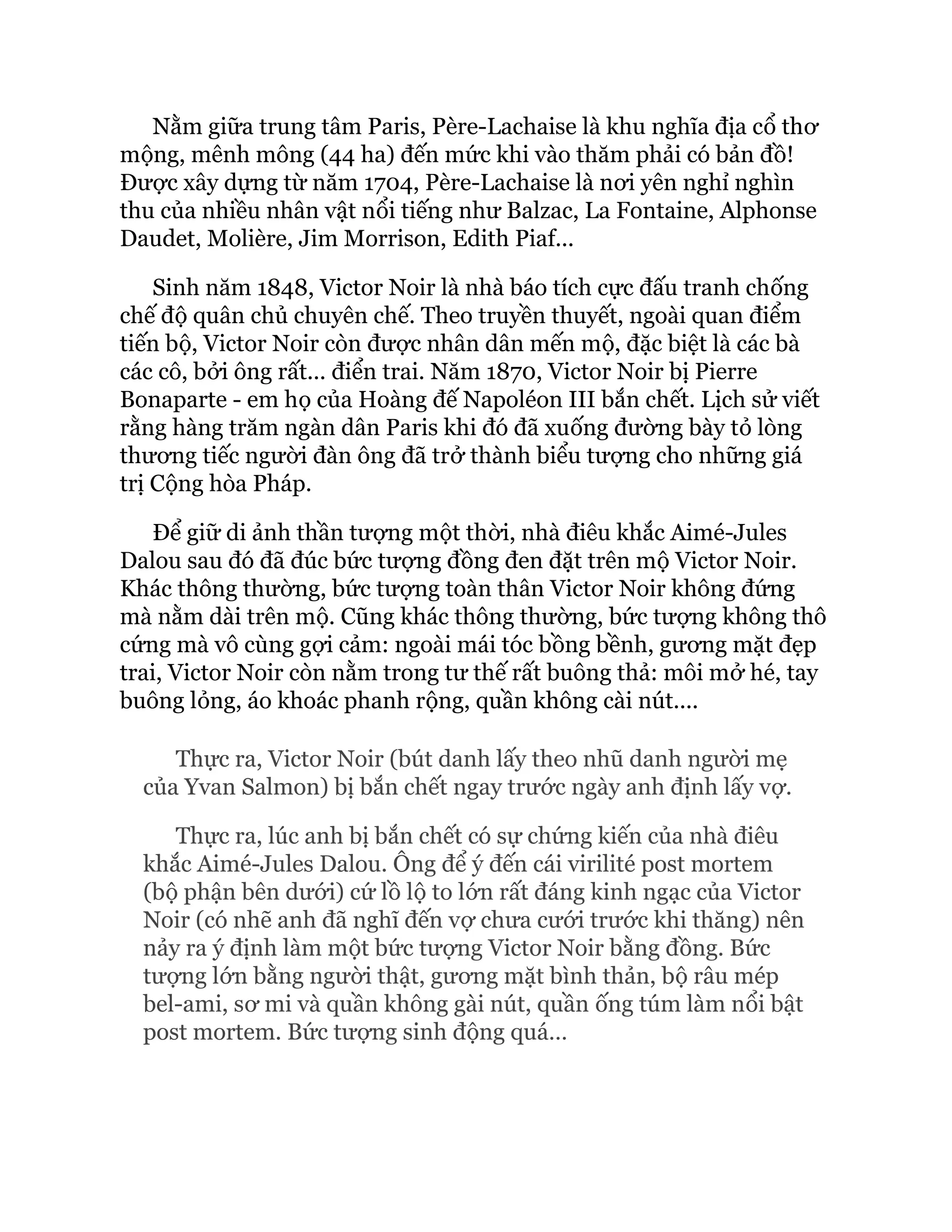 Nằm giữa trung tâm Paris, Père-Lachaise là khu nghĩa địa cổ thơ
mộng, mênh mông (44 ha) đến mức khi vào thăm phải có bản đồ!
Được xây dựng từ năm 1704, Père-Lachaise là nơi yên nghỉ nghìn
thu của nhiều nhân vật nổi tiếng như Balzac, La Fontaine, Alphonse
Daudet, Molière, Jim Morrison, Edith Piaf...
Sinh năm 1848, Victor Noir là nhà báo tích cực đấu tranh chống
chế độ quân chủ chuyên chế. Theo truyền thuyết, ngoài quan điểm
tiến bộ, Victor Noir còn được nhân dân mến mộ, đặc biệt là các bà
các cô, bởi ông rất... điển trai. Năm 1870, Victor Noir bị Pierre
Bonaparte - em họ của Hoàng đế Napoléon III bắn chết. Lịch sử viết
rằng hàng trăm ngàn dân Paris khi đó đã xuống đường bày tỏ lòng
thương tiếc người đàn ông đã trở thành biểu tượng cho những giá
trị Cộng hòa Pháp.
Để giữ di ảnh thần tượng một thời, nhà điêu khắc Aimé-Jules
Dalou sau đó đã đúc bức tượng đồng đen đặt trên mộ Victor Noir.
Khác thông thường, bức tượng toàn thân Victor Noir không đứng
mà nằm dài trên mộ. Cũng khác thông thường, bức tượng không thô
cứng mà vô cùng gợi cảm: ngoài mái tóc bồng bềnh, gương mặt đẹp
trai, Victor Noir còn nằm trong tư thế rất buông thả: môi mở hé, tay
buông lỏng, áo khoác phanh rộng, quần không cài nút....
Thực ra, Victor Noir (bút danh lấy theo nhũ danh người mẹ
của Yvan Salmon) bị bắn chết ngay trước ngày anh định lấy vợ.
Thực ra, lúc anh bị bắn chết có sự chứng kiến của nhà điêu
khắc Aimé-Jules Dalou. Ông để ý đến cái virilité post mortem
(bộ phận bên dưới) cứ lồ lộ to lớn rất đáng kinh ngạc của Victor
Noir (có nhẽ anh đã nghĩ đến vợ chưa cưới trước khi thăng) nên
nảy ra ý định làm một bức tượng Victor Noir bằng đồng. Bức
tượng lớn bằng người thật, gương mặt bình thản, bộ râu mép
bel-ami, sơ mi và quần không gài nút, quần ống túm làm nổi bật
post mortem. Bức tượng sinh động quá…
 