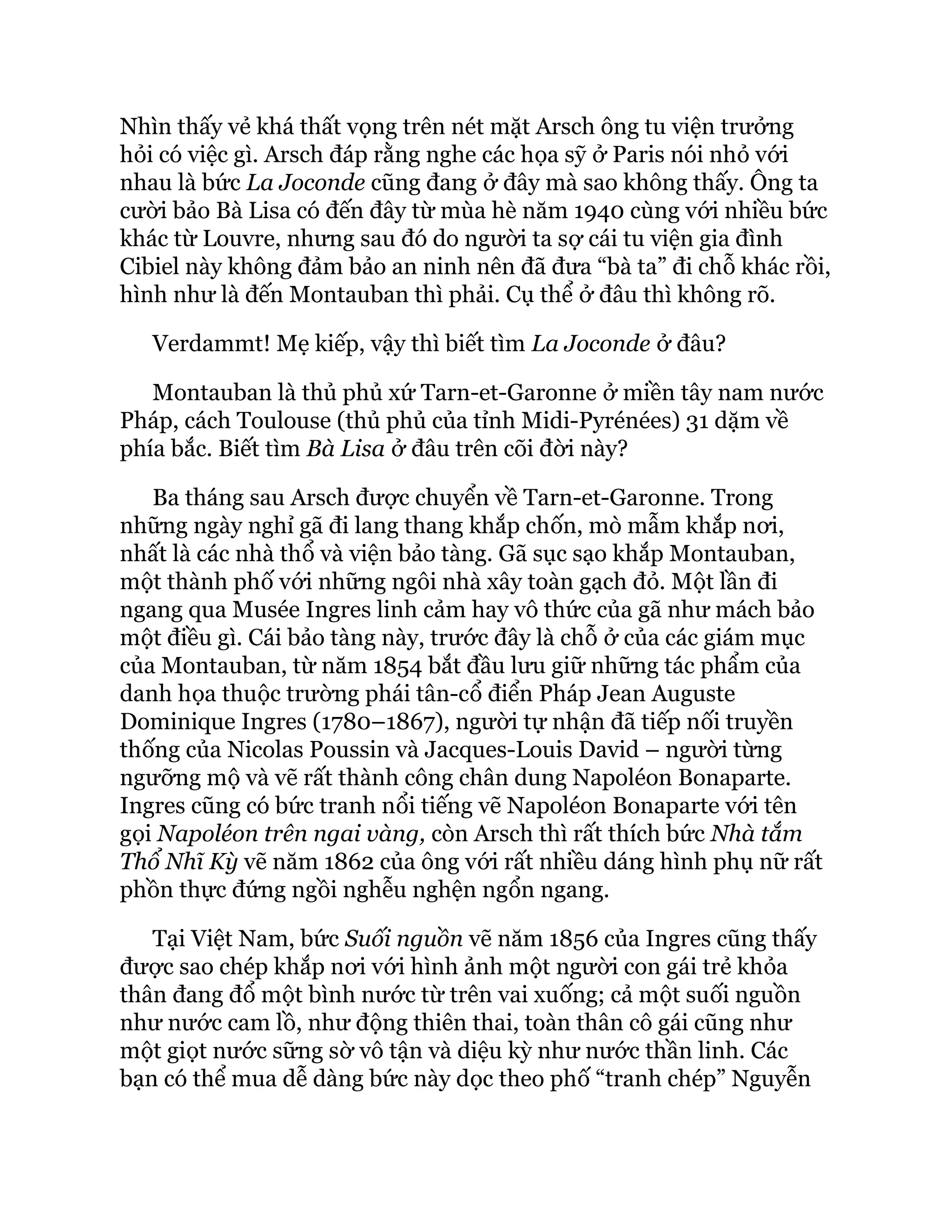 Nhìn thấy vẻ khá thất vọng trên nét mặt Arsch ông tu viện trưởng
hỏi có việc gì. Arsch đáp rằng nghe các họa sỹ ở Paris nói nhỏ với
nhau là bức La Joconde cũng đang ở đây mà sao không thấy. Ông ta
cười bảo Bà Lisa có đến đây từ mùa hè năm 1940 cùng với nhiều bức
khác từ Louvre, nhưng sau đó do người ta sợ cái tu viện gia đình
Cibiel này không đảm bảo an ninh nên đã đưa “bà ta” đi chỗ khác rồi,
hình như là đến Montauban thì phải. Cụ thể ở đâu thì không rõ.
Verdammt! Mẹ kiếp, vậy thì biết tìm La Joconde ở đâu?
Montauban là thủ phủ xứ Tarn-et-Garonne ở miền tây nam nước
Pháp, cách Toulouse (thủ phủ của tỉnh Midi-Pyrénées) 31 dặm về
phía bắc. Biết tìm Bà Lisa ở đâu trên cõi đời này?
Ba tháng sau Arsch được chuyển về Tarn-et-Garonne. Trong
những ngày nghỉ gã đi lang thang khắp chốn, mò mẫm khắp nơi,
nhất là các nhà thổ và viện bảo tàng. Gã sục sạo khắp Montauban,
một thành phố với những ngôi nhà xây toàn gạch đỏ. Một lần đi
ngang qua Musée Ingres linh cảm hay vô thức của gã như mách bảo
một điều gì. Cái bảo tàng này, trước đây là chỗ ở của các giám mục
của Montauban, từ năm 1854 bắt đầu lưu giữ những tác phẩm của
danh họa thuộc trường phái tân-cổ điển Pháp Jean Auguste
Dominique Ingres (1780–1867), người tự nhận đã tiếp nối truyền
thống của Nicolas Poussin và Jacques-Louis David – người từng
ngưỡng mộ và vẽ rất thành công chân dung Napoléon Bonaparte.
Ingres cũng có bức tranh nổi tiếng vẽ Napoléon Bonaparte với tên
gọi Napoléon trên ngai vàng, còn Arsch thì rất thích bức Nhà tắm
Thổ Nhĩ Kỳ vẽ năm 1862 của ông với rất nhiều dáng hình phụ nữ rất
phồn thực đứng ngồi nghễu nghện ngổn ngang.
Tại Việt Nam, bức Suối nguồn vẽ năm 1856 của Ingres cũng thấy
được sao chép khắp nơi với hình ảnh một người con gái trẻ khỏa
thân đang đổ một bình nước từ trên vai xuống; cả một suối nguồn
như nước cam lồ, như động thiên thai, toàn thân cô gái cũng như
một giọt nước sững sờ vô tận và diệu kỳ như nước thần linh. Các
bạn có thể mua dễ dàng bức này dọc theo phố “tranh chép” Nguyễn
 
