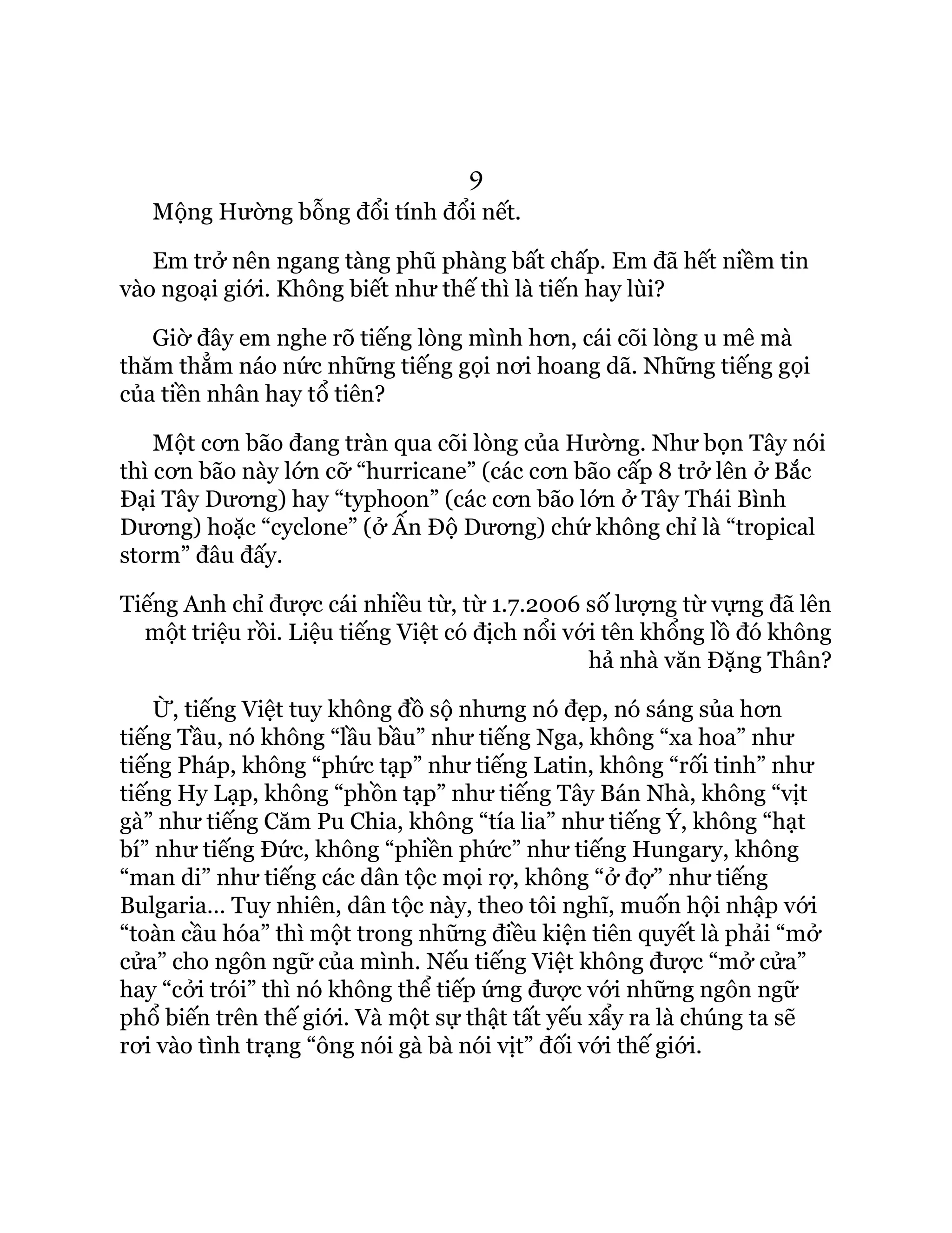 9
Mộng Hường bỗng đổi tính đổi nết.
Em trở nên ngang tàng phũ phàng bất chấp. Em đã hết niềm tin
vào ngoại giới. Không biết như thế thì là tiến hay lùi?
Giờ đây em nghe rõ tiếng lòng mình hơn, cái cõi lòng u mê mà
thăm thẳm náo nức những tiếng gọi nơi hoang dã. Những tiếng gọi
của tiền nhân hay tổ tiên?
Một cơn bão đang tràn qua cõi lòng của Hường. Như bọn Tây nói
thì cơn bão này lớn cỡ “hurricane” (các cơn bão cấp 8 trở lên ở Bắc
Đại Tây Dương) hay “typhoon” (các cơn bão lớn ở Tây Thái Bình
Dương) hoặc “cyclone” (ở Ấn Độ Dương) chứ không chỉ là “tropical
storm” đâu đấy.
Tiếng Anh chỉ được cái nhiều từ, từ 1.7.2006 số lượng từ vựng đã lên
một triệu rồi. Liệu tiếng Việt có địch nổi với tên khổng lồ đó không
hả nhà văn Đặng Thân?
Ừ, tiếng Việt tuy không đồ sộ nhưng nó đẹp, nó sáng sủa hơn
tiếng Tầu, nó không “lầu bầu” như tiếng Nga, không “xa hoa” như
tiếng Pháp, không “phức tạp” như tiếng Latin, không “rối tinh” như
tiếng Hy Lạp, không “phồn tạp” như tiếng Tây Bán Nhà, không “vịt
gà” như tiếng Căm Pu Chia, không “tía lia” như tiếng Ý, không “hạt
bí” như tiếng Đức, không “phiền phức” như tiếng Hungary, không
“man di” như tiếng các dân tộc mọi rợ, không “ở đợ” như tiếng
Bulgaria… Tuy nhiên, dân tộc này, theo tôi nghĩ, muốn hội nhập với
“toàn cầu hóa” thì một trong những điều kiện tiên quyết là phải “mở
cửa” cho ngôn ngữ của mình. Nếu tiếng Việt không được “mở cửa”
hay “cởi trói” thì nó không thể tiếp ứng được với những ngôn ngữ
phổ biến trên thế giới. Và một sự thật tất yếu xẩy ra là chúng ta sẽ
rơi vào tình trạng “ông nói gà bà nói vịt” đối với thế giới.
 