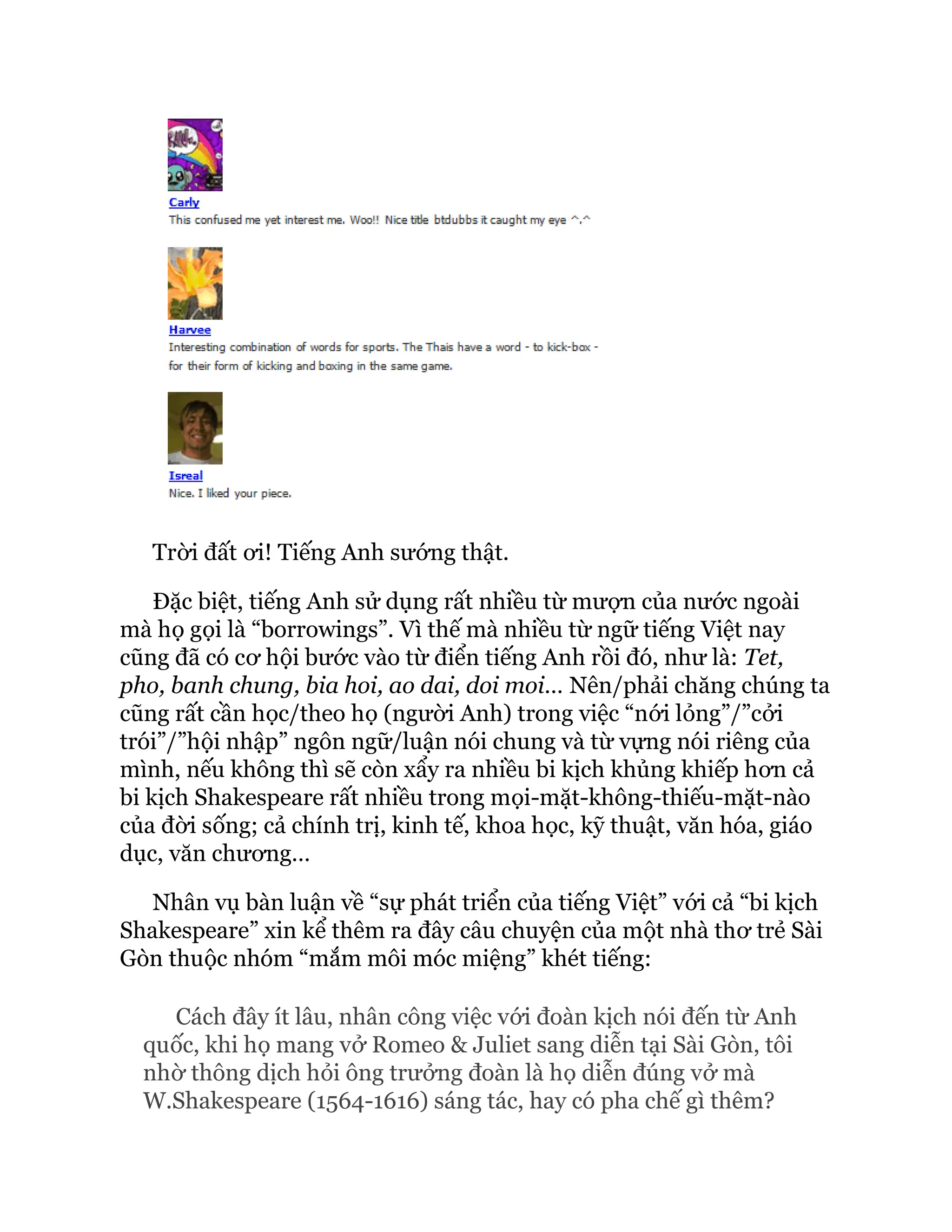 Trời đất ơi! Tiếng Anh sướng thật.
Đặc biệt, tiếng Anh sử dụng rất nhiều từ mượn của nước ngoài
mà họ gọi là “borrowings”. Vì thế mà nhiều từ ngữ tiếng Việt nay
cũng đã có cơ hội bước vào từ điển tiếng Anh rồi đó, như là: Tet,
pho, banh chung, bia hoi, ao dai, doi moi… Nên/phải chăng chúng ta
cũng rất cần học/theo họ (người Anh) trong việc “nới lỏng”/”cởi
trói”/”hội nhập” ngôn ngữ/luận nói chung và từ vựng nói riêng của
mình, nếu không thì sẽ còn xẩy ra nhiều bi kịch khủng khiếp hơn cả
bi kịch Shakespeare rất nhiều trong mọi-mặt-không-thiếu-mặt-nào
của đời sống; cả chính trị, kinh tế, khoa học, kỹ thuật, văn hóa, giáo
dục, văn chương…
Nhân vụ bàn luận về “sự phát triển của tiếng Việt” với cả “bi kịch
Shakespeare” xin kể thêm ra đây câu chuyện của một nhà thơ trẻ Sài
Gòn thuộc nhóm “mắm môi móc miệng” khét tiếng:
Cách đây ít lâu, nhân công việc với đoàn kịch nói đến từ Anh
quốc, khi họ mang vở Romeo & Juliet sang diễn tại Sài Gòn, tôi
nhờ thông dịch hỏi ông trưởng đoàn là họ diễn đúng vở mà
W.Shakespeare (1564-1616) sáng tác, hay có pha chế gì thêm?
 