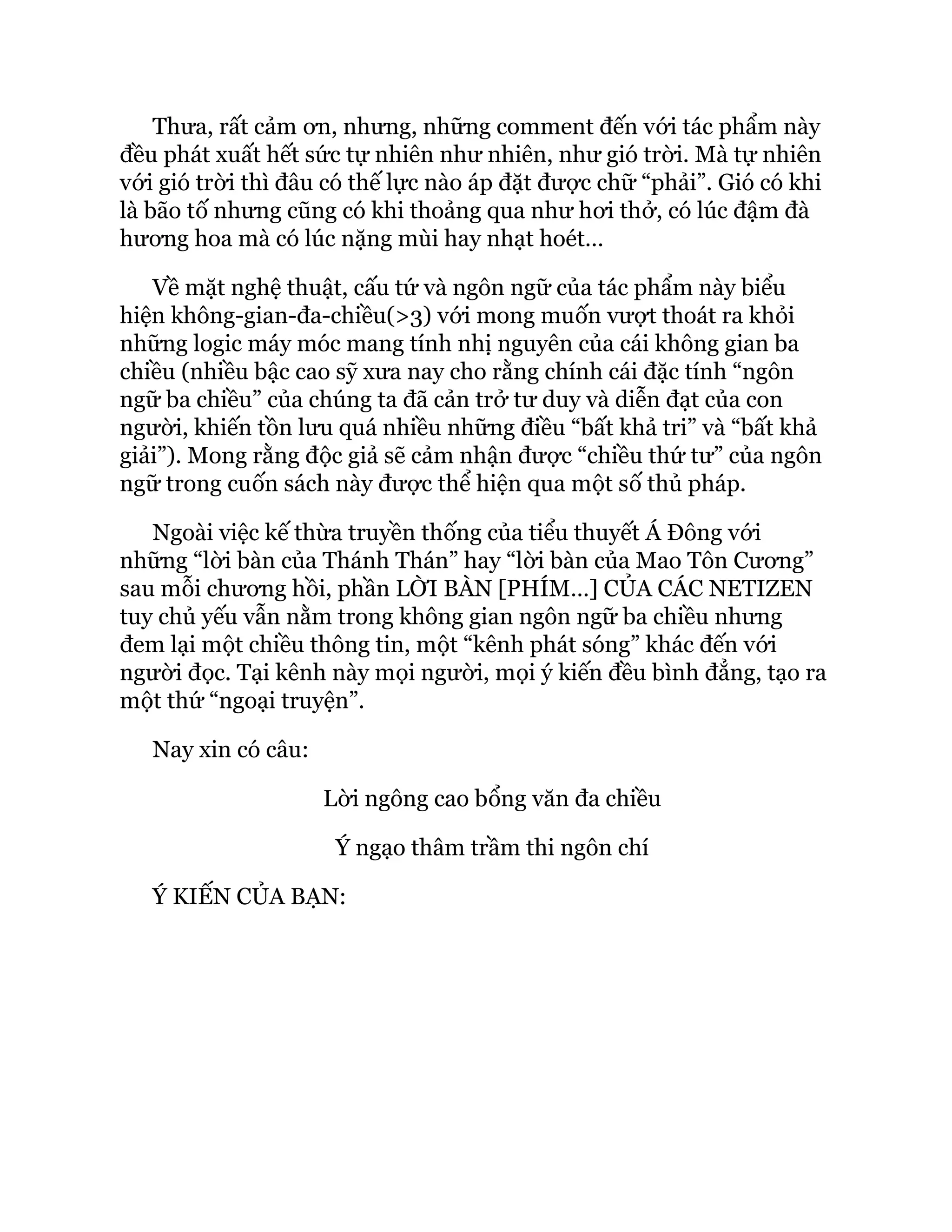Thưa, rất cảm ơn, nhưng, những comment đến với tác phẩm này
đều phát xuất hết sức tự nhiên như nhiên, như gió trời. Mà tự nhiên
với gió trời thì đâu có thế lực nào áp đặt được chữ “phải”. Gió có khi
là bão tố nhưng cũng có khi thoảng qua như hơi thở, có lúc đậm đà
hương hoa mà có lúc nặng mùi hay nhạt hoét…
Về mặt nghệ thuật, cấu tứ và ngôn ngữ của tác phẩm này biểu
hiện không-gian-đa-chiều(>3) với mong muốn vượt thoát ra khỏi
những logic máy móc mang tính nhị nguyên của cái không gian ba
chiều (nhiều bậc cao sỹ xưa nay cho rằng chính cái đặc tính “ngôn
ngữ ba chiều” của chúng ta đã cản trở tư duy và diễn đạt của con
người, khiến tồn lưu quá nhiều những điều “bất khả tri” và “bất khả
giải”). Mong rằng độc giả sẽ cảm nhận được “chiều thứ tư” của ngôn
ngữ trong cuốn sách này được thể hiện qua một số thủ pháp.
Ngoài việc kế thừa truyền thống của tiểu thuyết Á Đông với
những “lời bàn của Thánh Thán” hay “lời bàn của Mao Tôn Cương”
sau mỗi chương hồi, phần LỜI BÀN [PHÍM…] CỦA CÁC NETIZEN
tuy chủ yếu vẫn nằm trong không gian ngôn ngữ ba chiều nhưng
đem lại một chiều thông tin, một “kênh phát sóng” khác đến với
người đọc. Tại kênh này mọi người, mọi ý kiến đều bình đẳng, tạo ra
một thứ “ngoại truyện”.
Nay xin có câu:
Lời ngông cao bổng văn đa chiều
Ý ngạo thâm trầm thi ngôn chí
Ý KIẾN CỦA BẠN:
 
