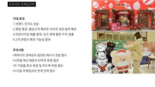 기대 효과
1.브랜드 인지도 상승
2.팬덤 형성: 충성고객 확보로 지속적 성장 동력 확보
3.머천다이징 매출 증대: 굿즈 판매 통한 수익 창출
4.2차 콘텐츠 확장 가능성 증대
주의사항
•캐릭터의 정체성과 일관된 메시지 전달 필수
•시즌별 예산 배분의 탄력적 운영 필요
•각 거점별 효과 측정 및 피드백 반영 중요
•디지털 마케팅과의 연계 전략 필수
오프라인 마케팅전략
 