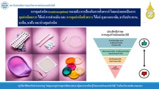 ครูวิชัยลิขิตพรรักษ์ ตาแหน่งครู วิทยฐานะครูชานาญการพิเศษ(คศ.3)กลุ่มสาระการเรียนรู้วิทยาศาสตร์และเทคโนโลยี โรงเรียนวัดราชบพิธ สพม.กท.1
สถาบันส่งเสริมการสอนวิทยาศาสตร์และเทคโนโลยี
การคุมกาเนิด (contraception) หมายถึง การป้องกันการตั้งครรภ์ โดยแบ่งออกเป็นการ
คุมกาเนิดถาวร ได้แก่ การทาหมัน และ การคุมกาเนิดชั่วคราว ได้แก่ ถุงยางอนามัย, ยารับประทาน,
ยาฉีด, ยาฝัง และห่วงคุมกาเนิด
 