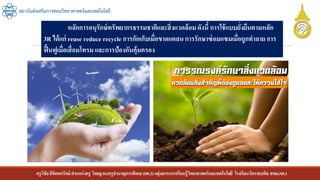 ครูวิชัยลิขิตพรรักษ์ ตาแหน่งครู วิทยฐานะครูชานาญการพิเศษ(คศ.3)กลุ่มสาระการเรียนรู้วิทยาศาสตร์และเทคโนโลยี โรงเรียนวัดราชบพิธ สพม.กท.1
สถาบันส่งเสริมการสอนวิทยาศาสตร์และเทคโนโลยี
หลักการอนุรักษ์ทรัพยากรธรรมชาติและสิ่งแวดล้อมดังนี้ การใช้แบบยั่งยืนตามหลัก
3R ได้แก่ reuse reduce recycle การกักเก็บเมื่อขาดแคลนการรักษาซ่อมแซมเมื่อถูกทาลาย การ
ฟื้นฟูเมื่อเสื่อมโทรม และการป้องกันคุ้มครอง
 