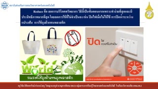 ครูวิชัยลิขิตพรรักษ์ ตาแหน่งครู วิทยฐานะครูชานาญการพิเศษ(คศ.3)กลุ่มสาระการเรียนรู้วิทยาศาสตร์และเทคโนโลยี โรงเรียนวัดราชบพิธ สพม.กท.1
สถาบันส่งเสริมการสอนวิทยาศาสตร์และเทคโนโลยี
Reduce คือ ลดการบริโภคทรัพยากรวิธีนี้เป็นขั้นตอนแรกเพราะทาง่ายที่สุดและมี
ประสิทธิภาพมากที่สุดโดยลดการใช้ที่ไม่จาเป็นลง เช่น ปิดไฟเมื่อไม่ได้ใช้ การปิดน้าระหว่าง
แปรงฟัน การใช้ถุงผ้าแทนพลาสติก
 