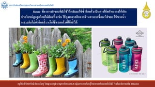ครูวิชัยลิขิตพรรักษ์ ตาแหน่งครู วิทยฐานะครูชานาญการพิเศษ(คศ.3)กลุ่มสาระการเรียนรู้วิทยาศาสตร์และเทคโนโลยี โรงเรียนวัดราชบพิธ สพม.กท.1
สถาบันส่งเสริมการสอนวิทยาศาสตร์และเทคโนโลยี
Reuse คือ การนาของที่ยังใช้ได้กลับมาใช้ซ้าอีกครั้ง เป็นการใช้ทรัพยากรให้เกิด
ประโยชน์สูงสุดโดยไม่ต้องทิ้ง เช่น ใช้ถุงพลาสติกจากร้านสะดวกซื้อมาใส่ขยะ ใช้ขวดน้า
พลาสติกใส่น้าอีกครั้ง หรือใช้ขวดแก้วที่ใช้ซ้าได้
 