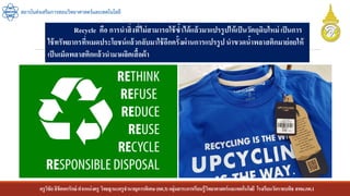 ครูวิชัยลิขิตพรรักษ์ ตาแหน่งครู วิทยฐานะครูชานาญการพิเศษ(คศ.3)กลุ่มสาระการเรียนรู้วิทยาศาสตร์และเทคโนโลยี โรงเรียนวัดราชบพิธ สพม.กท.1
สถาบันส่งเสริมการสอนวิทยาศาสตร์และเทคโนโลยี
Recycle คือ การนาสิ่งที่ไม่สามารถใช้ซ้าได้แล้วมาแปรรูปให้เป็นวัตถุดิบใหม่ เป็นการ
ใช้ทรัพยากรที่หมดประโยชน์แล้วกลับมาใช้อีกครั้งผ่านการแปรรูปนาขวดน้าพลาสติกมาย่อยให้
เป็นเม็ดพลาสติกแล้วนามาผลิตเสื้อผ้า
 