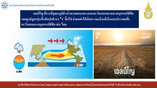 ครูวิชัยลิขิตพรรักษ์ ตาแหน่งครู วิทยฐานะครูชานาญการพิเศษ(คศ.3)กลุ่มสาระการเรียนรู้วิทยาศาสตร์และเทคโนโลยี โรงเรียนวัดราชบพิธ สพม.กท.1
สถาบันส่งเสริมการสอนวิทยาศาสตร์และเทคโนโลยี
เอลนีโญ คืการที่อุณหภูมิผิวน้าทะเลตอนกลางและตะวันออกของมหาสมุทรแปซิฟิก
เขตศูนย์สูตรอุ่นขึ้นผิดปกติ 0.5 C ขึ้นไป ส่งผลทาให้เกิดความแห้งแล้งในแถบประเทศฝั่ง
ตะวันตกมหาสมุทรแปซิฟิกเช่น ไทย
 