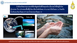 ครูวิชัยลิขิตพรรักษ์ ตาแหน่งครู วิทยฐานะครูชานาญการพิเศษ(คศ.3)กลุ่มสาระการเรียนรู้วิทยาศาสตร์และเทคโนโลยี โรงเรียนวัดราชบพิธ สพม.กท.1
สถาบันส่งเสริมการสอนวิทยาศาสตร์และเทคโนโลยี
น้าเป็นทรัพยากรธรรมชาติที่สาคัญต่อสิ่งมีชีวิตทุกชนิด ปริมาณน้าที่มีอยู่ในโลก
ประมาณ 3 ใน 4 ส่วนของพื้นที่ผิวโลก เป็นน้าเค็มร้อยละ 97.6 และน้าจืดร้อยละ 2.4 โดยเป็น
น้าแข็งและหิมะร้อยละ 87 และน้าของเหลวร้อยละ 13
 