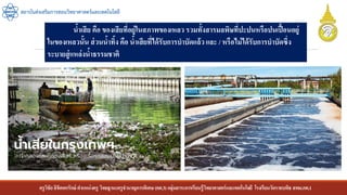 ครูวิชัยลิขิตพรรักษ์ ตาแหน่งครู วิทยฐานะครูชานาญการพิเศษ(คศ.3)กลุ่มสาระการเรียนรู้วิทยาศาสตร์และเทคโนโลยี โรงเรียนวัดราชบพิธ สพม.กท.1
สถาบันส่งเสริมการสอนวิทยาศาสตร์และเทคโนโลยี
น้าเสีย คือ ของเสียที่อยู่ในสภาพของเหลว รวมทั้งสารมลพิษที่ปะปนหรือปนเปื้อนอยู่
ในของเหลวนั้น ส่วนน้าทิ้ง คือ น้าเสียที่ได้รับการบาบัดแล้วและ / หรือไม่ได้รับการบาบัดซึ่ง
ระบายสู่แหล่งน้าธรรมชาติ
 