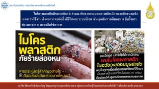 ครูวิชัยลิขิตพรรักษ์ ตาแหน่งครู วิทยฐานะครูชานาญการพิเศษ(คศ.3)กลุ่มสาระการเรียนรู้วิทยาศาสตร์และเทคโนโลยี โรงเรียนวัดราชบพิธ สพม.กท.1
สถาบันส่งเสริมการสอนวิทยาศาสตร์และเทคโนโลยี
ไมโครพลาสติกมีขนาดเล็กกว่า 5 mm เกิดจากกระบวนการผลิตเม็ดพลาสติกขนาดเล็ก
เหมาะสมใช้งาน ส่งผลกระทบต่อสิ่งมีชีวิตและระบบนิเวศ เช่น อุดตันทางเดินอาหาร ยับยั้งการ
ทางานร่างกาย สะสมในโซ่อาหาร
 