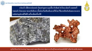 ครูวิชัยลิขิตพรรักษ์ ตาแหน่งครู วิทยฐานะครูชานาญการพิเศษ(คศ.3)กลุ่มสาระการเรียนรู้วิทยาศาสตร์และเทคโนโลยี โรงเรียนวัดราชบพิธ สพม.กท.1
สถาบันส่งเสริมการสอนวิทยาศาสตร์และเทคโนโลยี
แร่ตะกั่ว มีสีเทาแก่ออกดา นิยมทาลูกกระสุนปืนตัวพิมพ์ ทาโลหะบัดกรี แบตเตอรี่
รถยนต์ แร่ทองแดง ของแข็งสีแดง เนื้ออ่อนรีดเป็นเส้นลวดได้ง่าย ใช้มากเป็นอันดับสองรองจาก
เหล็กทาอุปกรณ์ไฟฟ้า เครื่องมือเครื่องใช้
 