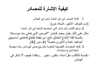 ‫للمصادر‬ ‫اإلشارة‬ ‫كيفية‬
.1
‫الهامش‬ ‫في‬ ‫وليس‬ ‫البحث‬ ‫متن‬ ‫في‬ ‫المصدر‬ ‫كتابة‬
.)‫ص‬ ،‫السنة‬ ،‫األخير‬ ‫المؤلف‬ ‫(اسم‬
2
‫البحث‬ ‫آخر‬ ‫في‬ ‫الباحث‬ ‫استخدمها‬ ‫التي‬ ‫والدراسات‬ ‫الكتب‬ ‫ترقيم‬ .
‫مؤسساتنا‬ ‫منه‬ ‫تعاني‬ ‫الذي‬ ‫"المرض‬ :‫كنعان‬ ‫محمد‬ ‫يقول‬ :‫ذلك‬ ‫على‬ ‫مثال‬
‫أساسيتين‬ ‫قاعدتين‬ ‫تقاطع‬ ‫نقطة‬ ‫من‬ ،‫ناتج‬ ‫الخالق‬ ‫اإلنتاج‬ ‫لقلة‬ ‫بالنسبة‬
( "‫خاصة‬ ‫واألخرى‬ ‫عامة‬ ‫أحداهما‬
4
‫ص‬ ،
42
.)
3
‫سنفصلة‬ ‫وهذا‬ ‫الهوامش‬ ‫ضمن‬ ‫بالمرجع‬ ‫الخاصة‬ ‫التفصيلية‬ ‫المعلومات‬ ‫كتابة‬ .
.‫استخدامة‬ ‫لشيوع‬ ‫الحقا‬
‫في‬ ‫تذكر‬ ‫أال‬ ‫فيجب‬ ،‫وهكذا‬ .. ‫خبير‬ ،‫دكتور‬ ،‫أستاذ‬ ‫مثل‬ ‫لأللقاب‬ ‫بالنسبة‬
‫الهامش‬
 