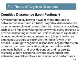 3–16
The Theory of Cognitive Dissonance
Cognitive Dissonance (Leon Festinger)
Any incompatibility between two or more attitudes or
between behaviour and attitudes. cognitive dissonance can
occur when employees' values clash with company practices,
such as an employee valuing honesty while being required to
present misleading information. This dissonance can lead to
reduced motivation, engagement, and job satisfaction as
employees struggle to reconcile their beliefs with their
actions. To mitigate cognitive dissonance, organizations can
promote open communication, align their values with
employee beliefs, and provide support and resources,
fostering a more harmonious work environment and
enhancing overall employee satisfaction and performance
 