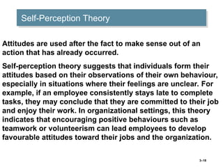 3–18
Self-Perception Theory
Attitudes are used after the fact to make sense out of an
action that has already occurred.
Self-perception theory suggests that individuals form their
attitudes based on their observations of their own behaviour,
especially in situations where their feelings are unclear. For
example, if an employee consistently stays late to complete
tasks, they may conclude that they are committed to their job
and enjoy their work. In organizational settings, this theory
indicates that encouraging positive behaviours such as
teamwork or volunteerism can lead employees to develop
favourable attitudes toward their jobs and the organization.
 