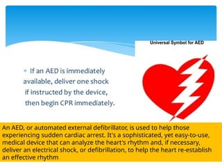 An AED, or automated external defibrillator, is used to help those
experiencing sudden cardiac arrest. It's a sophisticated, yet easy-to-use,
medical device that can analyze the heart's rhythm and, if necessary,
deliver an electrical shock, or defibrillation, to help the heart re-establish
an effective rhythm
 