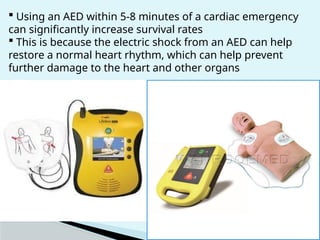  Using an AED within 5-8 minutes of a cardiac emergency
can significantly increase survival rates
 This is because the electric shock from an AED can help
restore a normal heart rhythm, which can help prevent
further damage to the heart and other organs
 