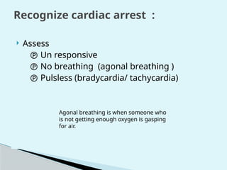 Recognize cardiac arrest :
 Assess
 Un responsive
 No breathing (agonal breathing )
 Pulsless (bradycardia/ tachycardia)
Agonal breathing is when someone who
is not getting enough oxygen is gasping
for air.
 