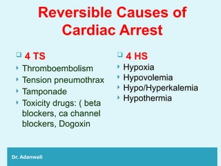 Reversible Causes of
Cardiac Arrest
Dr. Adanwali
 4 TS
 Thromboembolism
 Tension pneumothrax
 Tamponade
 Toxicity drugs: ( beta
blockers, ca channel
blockers, Dogoxin
 4 HS
 Hypoxia
 Hypovolemia
 Hypo/Hyperkalemia
 Hypothermia
 