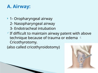 A. Airway:
 1- Oropharyngeal airway
2- Nasopharyngeal airway
3- Endotracheal intubation
 If difficult to maintain airway patent with above
technique because of trauma or edema 
Cricothyrotomy.
(also called cricothyroidotomy)
 