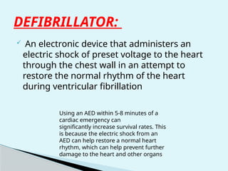 DEFIBRILLATOR:
 An electronic device that administers an
electric shock of preset voltage to the heart
through the chest wall in an attempt to
restore the normal rhythm of the heart
during ventricular fibrillation
Using an AED within 5-8 minutes of a
cardiac emergency can
significantly increase survival rates. This
is because the electric shock from an
AED can help restore a normal heart
rhythm, which can help prevent further
damage to the heart and other organs
 