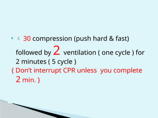   30 compression (push hard & fast)
followed by 2 ventilation ( one cycle ) for
2 minutes ( 5 cycle )
{ Don’t interrupt CPR unless you complete
2 min. }
 
