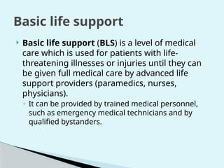  Basic life support (BLS) is a level of medical
care which is used for patients with life-
threatening illnesses or injuries until they can
be given full medical care by advanced life
support providers (paramedics, nurses,
physicians).
◦ It can be provided by trained medical personnel,
such as emergency medical technicians and by
qualified bystanders.
Basic life support
 