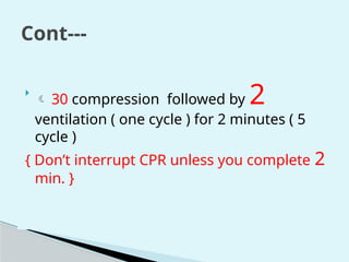Cont---

 30 compression followed by 2
ventilation ( one cycle ) for 2 minutes ( 5
cycle )
{ Don’t interrupt CPR unless you complete 2
min. }
 