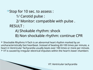 Stop for 10 sec. to assess :
1/ Carotid pulse :
2/ Monitor: compatible with pulse .
RESULT :
A) Shokable rhythm: shock
B) Non shockable rhythm: continue CPR
 Shockable Rhythms V-Tach is an abnormal heart rhythm marked by an
uncharacteristically fast heartbeat. Instead of beating 60-100 times per minute, a
heart in Ventricular Tachycardia usually beats over 100 times or more per minute.
 VT is caused by irregular electrical impulses within the heart's lower chambers
VT: Ventricular tachycardia
 