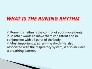 WHAT IS THE RUNING RHYTHM
 Running rhythm is the control of your movements.
 In other words to make them consistent and in
conjunction with all parts of the body.
 Most importantly, as running rhythm is also
associated with the respiratory system, it also includes
a breathing pattern.
 