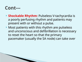  Shockable Rhythm: Pulseless V-tachycardia is
a poorly perfusing rhythm and patients may
present with or without a pulse.
 Most patients with this rhythm are pulseless
and unconscious and defibrillation is necessary
to reset the heart so that the primary
pacemaker (usually the SA node) can take over
Cont---
 