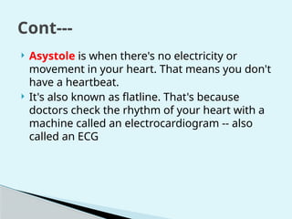  Asystole is when there's no electricity or
movement in your heart. That means you don't
have a heartbeat.
 It's also known as flatline. That's because
doctors check the rhythm of your heart with a
machine called an electrocardiogram -- also
called an ECG
Cont---
 