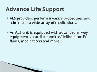  ALS providers perform invasive procedures and
administer a wide array of medications.
 An ALS unit is equipped with advanced airway
equipment, a cardiac monitor/defibrillator, IV
fluids, medications and more.
Advance Life Support
 