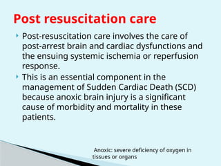  Post-resuscitation care involves the care of
post-arrest brain and cardiac dysfunctions and
the ensuing systemic ischemia or reperfusion
response.
 This is an essential component in the
management of Sudden Cardiac Death (SCD)
because anoxic brain injury is a significant
cause of morbidity and mortality in these
patients.
Post resuscitation care
Anoxic: severe deficiency of oxygen in
tissues or organs
 