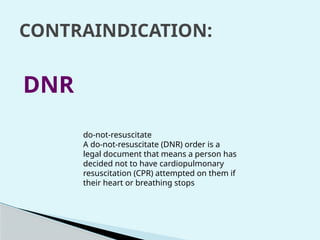 CONTRAINDICATION:
DNR
do-not-resuscitate
A do-not-resuscitate (DNR) order is a
legal document that means a person has
decided not to have cardiopulmonary
resuscitation (CPR) attempted on them if
their heart or breathing stops
 