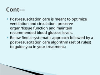  Post-resuscitation care is meant to optimize
ventilation and circulation, preserve
organ/tissue function and maintain
recommended blood glucose levels.
 Below find a systematic approach followed by a
post-resuscitation care algorithm (set of rules)
to guide you in your treatment.:
Cont---
 