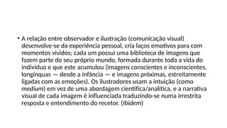 • A relação entre observador e ilustração (comunicação visual)
desenvolve-se da experiência pessoal, cria laços emotivos para com
momentos vividos; cada um possui uma biblioteca de imagens que
fazem parte do seu próprio mundo, formada durante toda a vida do
indivíduo e que este acumulou (imagens conscientes e inconscientes,
longínquas — desde a infância — e imagens próximas, estreitamente
ligadas com as emoções). Os ilustradores usam a intuição (como
medium) em vez de uma abordagem cientifica/analítica, e a narrativa
visual de cada imagem é influenciada traduzindo-se numa irrestrita
resposta e entendimento do recetor. (Ibidem)
 