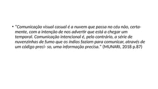 • “Comunicação visual casual é a nuvem que passa no céu não, certa-
mente, com a intenção de nos advertir que está a chegar um
temporal. Comunicação intencional é, pelo contrário, a série de
nuvenzinhas de fumo que os índios faziam para comunicar, através de
um código preci- so, uma informação precisa.” (MUNARI, 2018 p.87)
 