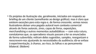 • Os projetos de ilustração são, geralmente, iniciados em resposta ao
briefing de um cliente (semelhante ao design gráfico); mas é claro que
existem exceções para esta regra e, de forma crescente, vemos novos
ilustradores deixar uma pegada autoral num contexto comercial
através de livros autorais, zines, capas de livros, exposições,
merchandising e outros momentos autodidáticos — com esta rutura,
constatamos que, os operadores visuais passam a ler os enunciados
de forma subvertida; retiram deles sugestões, samples, reorganizam e
reescrevem-nos ajustando às necessidades da audiência; dá-se enfase
à experimentação, à chance, ao risco, às falhas e ao pensamento
bilateral. (Ibidem)
 