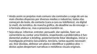 • Ainda assim os projetos mais comuns são comissões a cargo de um ou
mais clientes dispersos por diversos medias e industrias; todas elas
começam do texto, do contacto (cara-a-cara ou telefónico), via digital
(e-mail), da temática, da mancha gráfica, do deadline ou do encargo —
o formato altera-se, mas o processo mantém-se.
• Seja educar, informar, entreter, persuadir, dar opinião, fazer um
comentário ou contar uma história, respeitando a problemática é fun-
damental analisar o briefing, posteriormente listar ideologias, iniciar a
investigação primária (secundária, terciária, tantas quanto necessári-
as), tirar dúvidas, delinear um plano e identificar o público-alvo —
destas ações despertam narrativas e metáforas visuais originais.
 