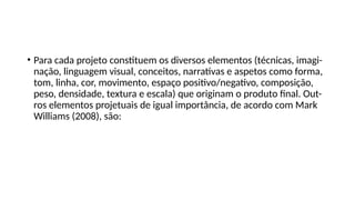 • Para cada projeto constituem os diversos elementos (técnicas, imagi-
nação, linguagem visual, conceitos, narrativas e aspetos como forma,
tom, linha, cor, movimento, espaço positivo/negativo, composição,
peso, densidade, textura e escala) que originam o produto final. Out-
ros elementos projetuais de igual importância, de acordo com Mark
Williams (2008), são:
 