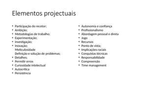 Elementos projectuais
• Participação do recetor;
• Ambição;
• Metodologias de trabalho;
• Experimentação;
• Investigação;
• Inovação;
Meticulosidade
Definição e solução de problemas;
• Detalhes;
• Permitir erros
• Curiosidade intelectual
• Autocrítica
• Persistência
• Autonomia e confiança
• Profissionalismo
• Abordagem pessoal e direta
• Jogo
• Recursos
• Ponto de vista;
• Implicações raciais
• Conquistas técnicas
• Responsabilidade
• Compreensão
• Time management
 