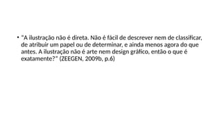 • “A ilustração não é direta. Não é fácil de descrever nem de classificar,
de atribuir um papel ou de determinar, e ainda menos agora do que
antes. A ilustração não é arte nem design gráfico, então o que é
exatamente?” (ZEEGEN, 2009b, p.6)
 