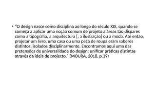• “O design nasce como disciplina ao longo do século XIX, quando se
começa a aplicar uma noção comum de projeto a áreas tão dispares
como a tipografia, a arquitectura [, a ilustração] ou a moda. Até então,
projetar um livro, uma casa ou uma peça de roupa eram saberes
distintos, isolados disciplinarmente. Encontramos aqui uma das
pretensões de universalidade do design: unificar práticas distintas
através da ideia de projecto.” (MOURA, 2018, p.39)
 