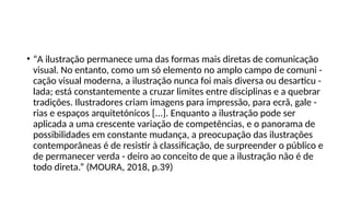 • “A ilustração permanece uma das formas mais diretas de comunicação
visual. No entanto, como um só elemento no amplo campo de comuni -
cação visual moderna, a ilustração nunca foi mais diversa ou desarticu -
lada; está constantemente a cruzar limites entre disciplinas e a quebrar
tradições. Ilustradores criam imagens para impressão, para ecrã, gale -
rias e espaços arquitetónicos [...]. Enquanto a ilustração pode ser
aplicada a uma crescente variação de competências, e o panorama de
possibilidades em constante mudança, a preocupação das ilustrações
contemporâneas é de resistir à classificação, de surpreender o público e
de permanecer verda - deiro ao conceito de que a ilustração não é de
todo direta.” (MOURA, 2018, p.39)
 